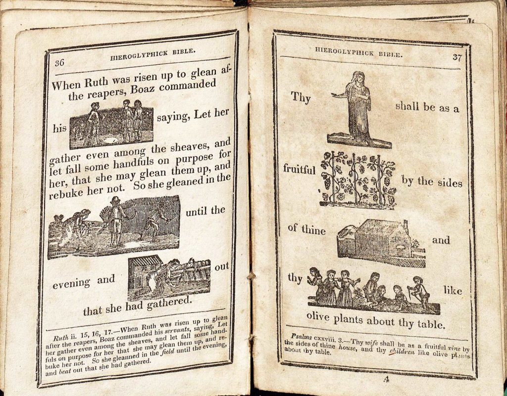 The hieroglyphick Bible : or Select passages in the Old and New Testaments, represented with emblematical figures, for the amusement of youth: designed chiefly to familiarize tender age, in a pleasing and diverting manner with early ideas of the Holy Scriptures. To which are subjoined, a short account of the lives of the evangelists, and other pieces. 4th Ed. Hartford: Silas Andrus, 1825. (BS560 .A3 1825) Gift of Mrs. René Müller In his “Hieroglyphick Bible”, published in 1825, Silas Andrus introduces the nation’s youth to both reading and Scripture by replacing words with detailed images—a technique called rebus. The almost five hundred representations were carved by hand, and display a range of topics ranging from the abstract (God, prosperity, and death) to the concrete (men, children, and the Crucifix). Earlier copies originated in England before the popular style made its way to the United States. Andrus’ work contains selections from both Testaments, with decorative border work and footnote-style text indicating the meaning of each image in context. 